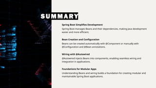 SUMMARY
Spring Boot Simplifies Development
Spring Boot manages Beans and their dependencies, making Java development
easier and more efficient.
Bean Creation and Configuration
Beans can be created automatically with @Component or manually with
@Configuration and @Bean annotations.
Wiring with @Autowired
@Autowired injects Beans into components, enabling seamless wiring and
integration in applications.
Foundations for Modular Apps
Understanding Beans and wiring builds a foundation for creating modular and
maintainable Spring Boot applications.
 