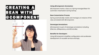 CREATI NG A
BEAN WI T H
@COMPONENT
Using @Component Annotation
@Component marks a class as a Spring-managed Bean for
automatic instantiation during startup.
Bean Instantiation Process
Spring automatically creates and manages an instance of the
class annotated with @Component.
Stereotype Annotations
@Component is part of stereotype annotations including
@Service, @Repository, and @Controller.
Benefits for Developers
Using @Component simplifies configuration and accelerates
development of reusable services and logic.
 