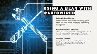 USING A BEAN WI TH
@AUTOWI RED
Automatic Bean Injection
The @Autowired annotation automatically injects
Beans into other classes, simplifying dependency
management.
Wiring Components Seamlessly
Wiring allows components to work together without
manual instantiation, promoting modular code.
Simplified Codebase
Using @Autowired reduces boilerplate code and
enhances readability and maintainability of
applications.
 