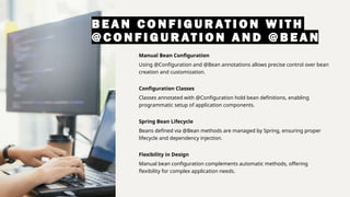 B E A N C O N F I G U R AT I O N W I T H
@ C O N F I G U R AT I O N A N D @ B E A N
Manual Bean Configuration
Using @Configuration and @Bean annotations allows precise control over bean
creation and customization.
Configuration Classes
Classes annotated with @Configuration hold bean definitions, enabling
programmatic setup of application components.
Spring Bean Lifecycle
Beans defined via @Bean methods are managed by Spring, ensuring proper
lifecycle and dependency injection.
Flexibility in Design
Manual bean configuration complements automatic methods, offering
flexibility for complex application needs.
 