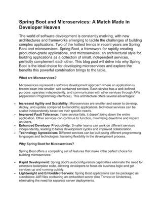 Spring Boot and Microservices: A Match Made in
Developer Heaven
The world of software development is constantly evolving, with new
architectures and frameworks emerging to tackle the challenges of building
complex applications. Two of the hottest trends in recent years are Spring
Boot and microservices. Spring Boot, a framework for rapidly creating
production-grade applications, and microservices, an architectural style for
building applications as a collection of small, independent services,
perfectly complement each other. This blog post will delve into why Spring
Boot is the ideal choice for developing microservices and explore the
benefits this powerful combination brings to the table.
What are Microservices?
Microservices represent a software development approach where an application is
broken down into smaller, self-contained services. Each service has a well-defined
purpose, operates independently, and communicates with other services through APIs
(Application Programming Interfaces). This architecture offers several advantages:
 Increased Agility and Scalability: Microservices are smaller and easier to develop,
deploy, and update compared to monolithic applications. Individual services can be
scaled independently based on their specific needs.
 Improved Fault Tolerance: If one service fails, it doesn't bring down the entire
application. Other services can continue to function, minimizing downtime and impact
on users.
 Enhanced Developer Productivity: Smaller teams can work on different services
independently, leading to faster development cycles and improved collaboration.
 Technology Agnosticism: Different services can be built using different programming
languages and technologies, fostering flexibility in the development process.
Why Spring Boot for Microservices?
Spring Boot offers a compelling set of features that make it the perfect choice for
building microservices:
 Rapid Development: Spring Boot's autoconfiguration capabilities eliminate the need for
extensive boilerplate code, allowing developers to focus on business logic and get
services up and running quickly.
 Lightweight and Embedded Servers: Spring Boot applications can be packaged as
standalone JAR files containing an embedded server (like Tomcat or Undertow),
eliminating the need for separate server deployments.
 