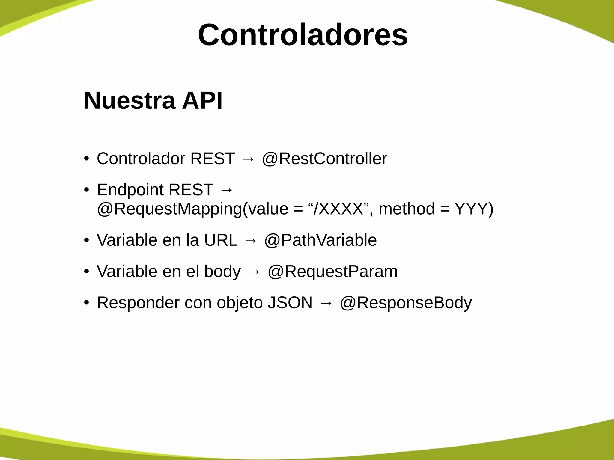 Controladores
Nuestra API
● Controlador REST → @RestController
● Endpoint REST →
@RequestMapping(value = “/XXXX”, method = YYY)
● Variable en la URL → @PathVariable
● Variable en el body → @RequestParam
● Responder con objeto JSON → @ResponseBody
 