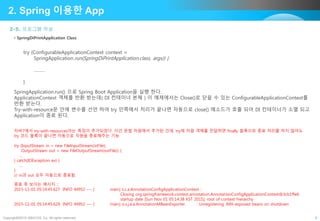 Copyright©2015 ABACUS, Co. All rights reserved. 9
2-5. 프로그램 작성
2. Spring 이용한 App
• SpringDiPrintApplication Class
try (ConfigurableApplicationContext context =
SpringApplication.run(SpringDiPrintApplication.class, args)) {
………
}
SpringApplication.run() 으로 Spring Boot Application을 실행 한다.
ApplicationContext 객체를 반환 받는데( DI 컨테이너 본체 ) 이 예제에서는 Close()로 닫을 수 있는 ConfigurableApplicationContext를
반환 받는다.
Try-with-resource문 안에 변수를 선언 하여 try 안쪽에서 처리가 끝나면 자동으로 close() 메소드가 호출 되어 DI 컨테이너가 소멸 되고
Application이 종료 된다.
자바7에서 try-with-resources라는 특징이 추가되었다. 이건 문법 차원에서 추가된 건데, try에 자원 객체를 전달하면 finally 블록으로 종료 처리를 하지 않아도
try 코드 블록이 끝나면 자동으로 자원을 종료해주는 기능
try (InputStream in = new FileInputStream(inFile);
OutputStream out = new FileOutputStream(outFile)) {
...
} catch(IOException ex) {
...
}
// in과 out 모두 자동으로 종료됨
종료 후 보이는 메시지 ::
2015-11-01 05:14:45.627 INFO 44952 --- [ main] s.c.a.AnnotationConfigApplicationContext :
Closing org.springframework.context.annotation.AnnotationConfigApplicationContext@3cb1ffe6:
startup date [Sun Nov 01 05:14:38 KST 2015]; root of context hierarchy
2015-11-01 05:14:45.629 INFO 44952 --- [ main] o.s.j.e.a.AnnotationMBeanExporter : Unregistering JMX-exposed beans on shutdown
 