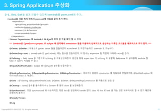 Copyright©2015 ABACUS, Co. All rights reserved. 11
3-1. Set, Get을 쉽게 만들수 있도록 lombok를 pom.xml에 추가.
3. Spring Application 추상화
• lombok을 사용 하기 위해서 pom.xml에 다음과 같이 추가 한다.
<dependency>
<groupId>org.projectlombok</groupId>
<artifactId>lombok</artifactId>
<version>1.16.4</version>
<scope>provided</scope>
</dependency>
:: Maven Dependenies 에 lombok-1.16.4.jar가 추가 된 것을 확인 할 수 있다
*** Lombok은 OpenSource project 로 eclipse 에 설치해서 annotation 등을 이용하여 반복적으로 생성하는 지루한 코드들을 내부적으로 추가 한다. ***
@Getter, @Setter :: 자동으로 getter, setter 들을 만들어준다.accesslevel 도 지정가능하고, override 도 가능하다.
@Getter(lazy=true) :: thread-safe 한 getCached() 라는 함수를 만들어준다. 이 함수는 expensive 한 작업에 대해서 cache를 뜬다.
@ToString :: field name 을 기준으로 toString 을 자동생성해준다. 옵션을 통해 super class 의 toString 도 부를지, fieldname 도 넣어줄지, exclude 할
field 가 있는지 지정할 수 있다.
@EqualsAndHashCode :: euqlas 와 hashCode 함수를 만들어준다.
@NoArgsConstructor, @RequiredArgsConstructor, @AllArgsConstructor :: 여러가지 종류의 constructor 를 자동으로 만들어주며, @NotNull option 에
따라 null check 도 해준다.
@Data :: @Tostring, @EqualsAndHashCode, @Getter, @Setter, @RequiredArgsConstructor 를 자동으로 생성 함
@Cleanup :: close() 함수를 불러줘야 하는 Stream 류 등의 close 를 보장해준다.
@Synchronized :: 기본 synchronized 와 비슷하지만, 다른 lock을 생성해서 handle 한다. class 나 this 로 lock 을 거는 것은 외부에서도 할 수 있기 때문에
안전하지 못하다.
@SneakyThrows
@Log
 