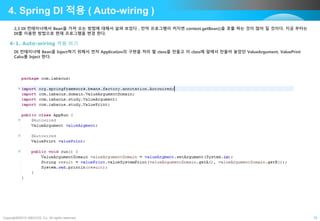Copyright©2015 ABACUS, Co. All rights reserved. 15
4. Spring DI 적용 ( Auto-wiring )
2,3 DI 컨테이너에서 Bean을 가져 오는 방법에 대해서 살펴 보았다 . 만약 프로그램이 커지면 context.getBean()을 호출 하는 것이 많아 질 것이다. 지금 부터는
DI를 이용한 방법으로 현재 프로그램을 변경 한다.
4-1. Auto-wiring 적용 하기
DI 컨테이너에 Bean을 Inject하기 위해서 먼저 Application의 구현을 처리 할 class을 만들고 이 class에 앞에서 만들어 놓았던 ValueArgument, ValuePrint
Calss를 Inject 한다.
 