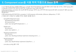 Copyright©2015 ABACUS, Co. All rights reserved. 18
5. Component scan을 사용 하여 자동으로 Bean 등록
 2,3,4 에서와 같이 Bean 등록을 위해서 java config을 이용 한다면 많아지는 Bean에 대해서 관리가 필요 할 것 이다, 그래서 Spring 에서
는 Bean을 DI 컨테이너에 자동으로 등록 하는 Component Scan기능을 제공 한다.
 @ComponentSacn annotation 을 class에 붙이면 package 내부의 class 검색 하여 @Component와 같은 annotation이 붙은 java class
를 찾아내서 DI 컨테이너
에 등록 한다.
 @ComponentSacn에 대상이되는 annotation 는 @Component, @Controller, @Service, @Repository 가 있다.
 다음과 같이 수정을 하고 실행을 하여도 동일한 결과를 얻는다.
- SpringDiPrintApplication.javja
@EnableAutoConfiguration
@ComponentScan
public class SpringDiPrintApplication { …. }
- AppRun.java
@Component
public class AppRun { …. }
- ValueArgumentImpl.java
@Component
public class ValueArgumentImpl implements ValueArgument { … }
- ValuePrintImpl.java
@Component
public class ValuePrintImpl implements ValuePrint { …. }
- com.iabcus.config 폴더 삭제
 