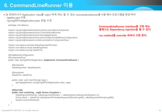 Copyright©2015 ABACUS, Co. All rights reserved. 19
6. CommandLineRunner 이용
 DI 컨테이너가 Application class를 inject 하게 하는 할 수 있는 CommandLineRunner를 사용 해서 프로그램을 변경 하자
- AppRun.java 삭제
- SpringDiPrintApplication.java 파일 수정
package com.iabacus;
import org.springframework.beans.factory.annotation.Autowired;
import org.springframework.boot.CommandLineRunner;
import org.springframework.boot.SpringApplication;
import org.springframework.boot.autoconfigure.EnableAutoConfiguration;
import org.springframework.context.annotation.ComponentScan;
import com.iabacus.domain.ValueArgumentDomain;
import com.iabacus.study.ValueArgument;
import com.iabacus.study.ValuePrint;
@EnableAutoConfiguration
@ComponentScan
public class SpringDiPrintApplication implements CommandLineRunner {
@Autowired
ValueArgument valueArgment;
@Autowired
ValuePrint valuePrint;
public static void main(String[] args) {
SpringApplication.run(SpringDiPrintApplication.class, args);
}
@Override
public void run(String... arg0) throws Exception {
ValueArgumentDomain valueArgumentDomain = valueArgment.setArgument(System.in);
String result = valuePrint.valueSystemPrint(valueArgumentDomain.getA(), valueArgumentDomain.getB());
System.out.println(result);
}
}
CommandLineRunner interface를 구현 하는
클래스는 Dependency injection을 할 수 있다.
run method를 override 하여서 구현 한다.
 