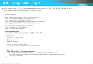 Copyright©2015 ABACUS, Co. All rights reserved. 20
별첨 : Spring Starter Project
 Spring Starter Project 로 생성시 @SpringBootApplication annotation으로 되어 있는데 이것은 다음을 포함 한다.
- @Configuration, @EnableAutoConfiguration, @ComponentScan
package com.iabacus;
import org.springframework.beans.factory.annotation.Autowired;
import org.springframework.boot.CommandLineRunner;
import org.springframework.boot.SpringApplication;
import org.springframework.boot.autoconfigure.EnableAutoConfiguration;
import org.springframework.context.annotation.ComponentScan;
import com.iabacus.domain.ValueArgumentDomain;
import com.iabacus.study.ValueArgument;
import com.iabacus.study.ValuePrint;
@SpringBootApplication
public class SpringDiPrintApplication implements CommandLineRunner {
@Autowired
ValueArgument valueArgment;
@Autowired
ValuePrint valuePrint;
public static void main(String[] args) {
SpringApplication.run(SpringDiPrintApplication.class, args);
}
@Override
public void run(String... arg0) throws Exception {
ValueArgumentDomain valueArgumentDomain = valueArgment.setArgument(System.in);
String result = valuePrint.valueSystemPrint(valueArgumentDomain.getA(), valueArgumentDomain.getB());
System.out.println(result);
}
}
 