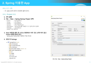 Copyright©2015 ABACUS, Co. All rights reserved. 3
• 두 값을 입력 받아서 화면에 출력 한다.
2-1. 요구 사항
2. Spring 이용한 App
1. STS 실행
2. File > New > Spring Startup Project 선택
- Name :: SpringDiPrint
- Group :: com.iabacus
- Artifact :: SpringDiPrint
- Version :: 0.0.1-SNAPSHOT
- Description :: Spring Boot를 이용한 두 수 입력 받아서 출력
- Package :: com.iabacus
- Maven 으로 설정 함
3. Next 버튼을 클릭 후 나오는 화면에서 아무 것도 선택 하지 않고
Finish 버튼을 클릭 한다.
- Spring Boot Starter만을 이용해서 작업 하므로
4. 생성 후 Package
2-2. Project 생성
그림1. File > New > Spring Startup Project
 