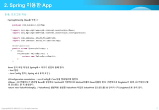 Copyright©2015 ABACUS, Co. All rights reserved. 7
2-5. 프로그램 작성
2. Spring 이용한 App
• SpringDiConfig Class를 만든다.
Bean 정의 파일 작성은 Spring에서 두가지 방법이 존재 한다.
- Xml 정의
- Java Config 정의 ( Spring v3.0 부터 도입 )
@Configuration annotation :: Java Config용 Class임을 컴파일러에 알린다.
@Bean :: DI 컨테이너가 관리할 Bean을 생성하는 Method로 기본적으로 Method이름이 Bean이름이 된다. 기본적으로 Singleton이 되며, DI 컨테이너별
로 인스턴스 한 개 생성된다.
return new ValuePrintImpl(); :: ValuePrint() 생성자로 생성한 ValuePrint 타입의 ValuePrint 인스턴스를 DI 컨테이너가 Singleton으로 관리 한다.
 
