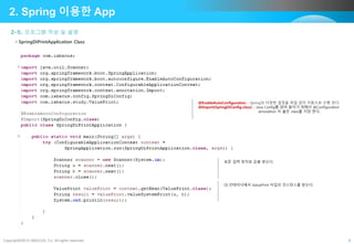 Copyright©2015 ABACUS, Co. All rights reserved. 8
2-5. 프로그램 작성 및 설명
2. Spring 이용한 App
• SpringDiPrintApplication Class
@EnableAutoConfiguration :: Spring의 다양한 설정을 파일 없이 자동으로 수행 된다.
@Import(SpringDiConfig.class) :: Java Config를 읽어 들이기 위해서 @Configuration
annotation 이 붙은 class를 지정 한다,
DI 컨테이너에서 ValuePrint 타입의 인스턴스를 받는다.
표준 입력 장치로 값을 받는다.
 