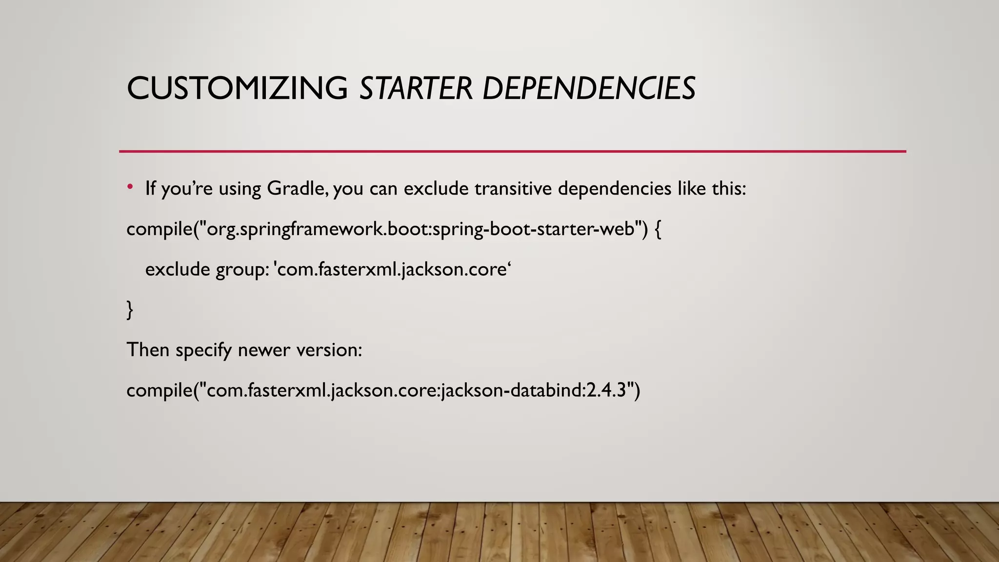 CUSTOMIZING STARTER DEPENDENCIES
• If you’re using Gradle, you can exclude transitive dependencies like this:
compile("org.springframework.boot:spring-boot-starter-web") {
exclude group: 'com.fasterxml.jackson.core‘
}
Then specify newer version:
compile("com.fasterxml.jackson.core:jackson-databind:2.4.3")
 