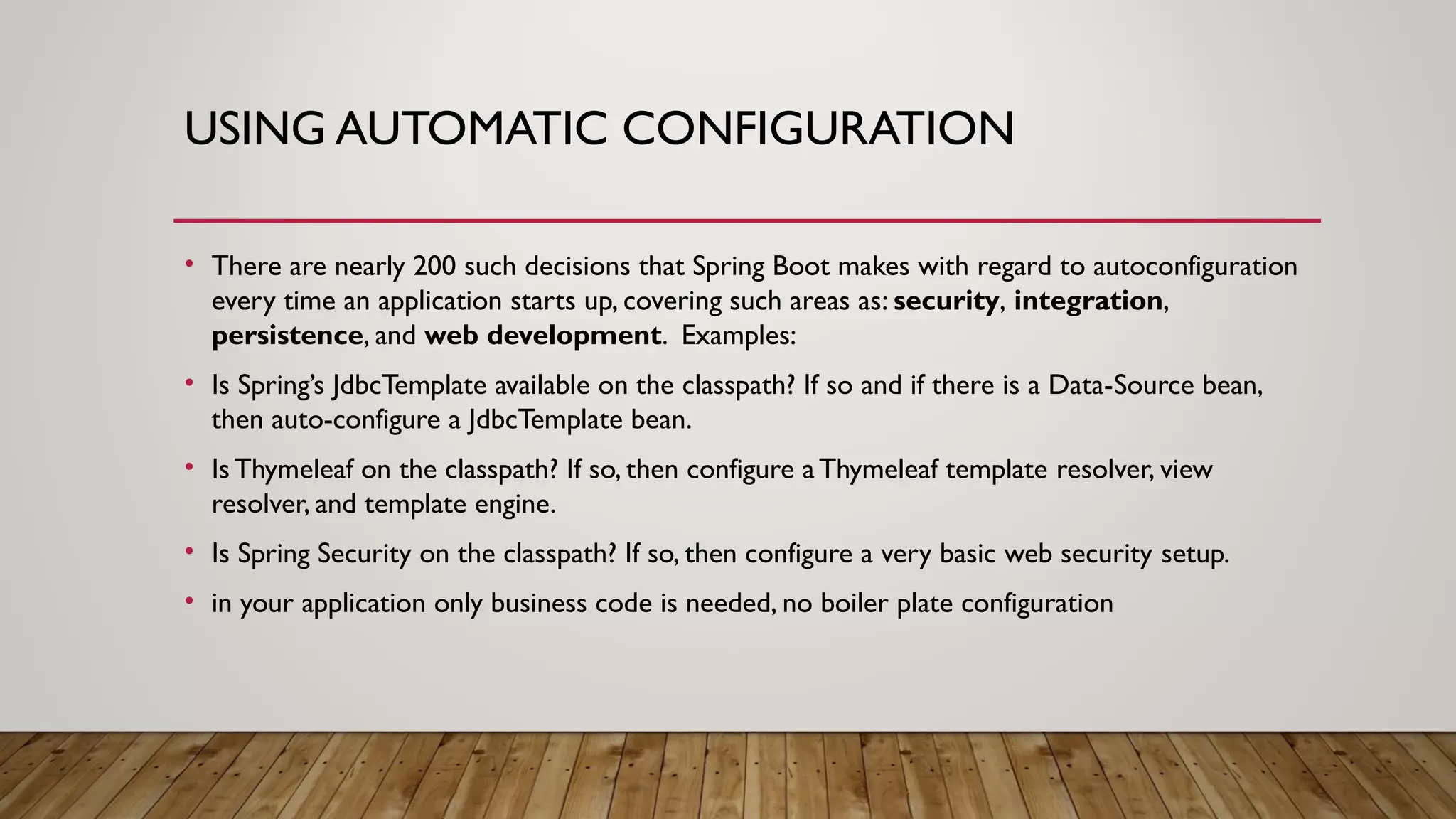 USING AUTOMATIC CONFIGURATION
• There are nearly 200 such decisions that Spring Boot makes with regard to autoconfiguration
every time an application starts up, covering such areas as: security, integration,
persistence, and web development. Examples:
• Is Spring’s JdbcTemplate available on the classpath? If so and if there is a Data-Source bean,
then auto-configure a JdbcTemplate bean.
• Is Thymeleaf on the classpath? If so, then configure aThymeleaf template resolver, view
resolver, and template engine.
• Is Spring Security on the classpath? If so, then configure a very basic web security setup.
• in your application only business code is needed, no boiler plate configuration
 