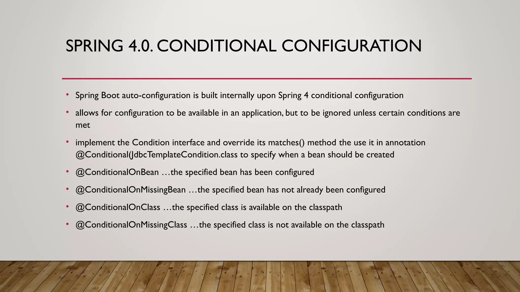 SPRING 4.0. CONDITIONAL CONFIGURATION
• Spring Boot auto-configuration is built internally upon Spring 4 conditional configuration
• allows for configuration to be available in an application, but to be ignored unless certain conditions are
met
• implement the Condition interface and override its matches() method the use it in annotation
@Conditional(JdbcTemplateCondition.class to specify when a bean should be created
• @ConditionalOnBean …the specified bean has been configured
• @ConditionalOnMissingBean …the specified bean has not already been configured
• @ConditionalOnClass …the specified class is available on the classpath
• @ConditionalOnMissingClass …the specified class is not available on the classpath
 