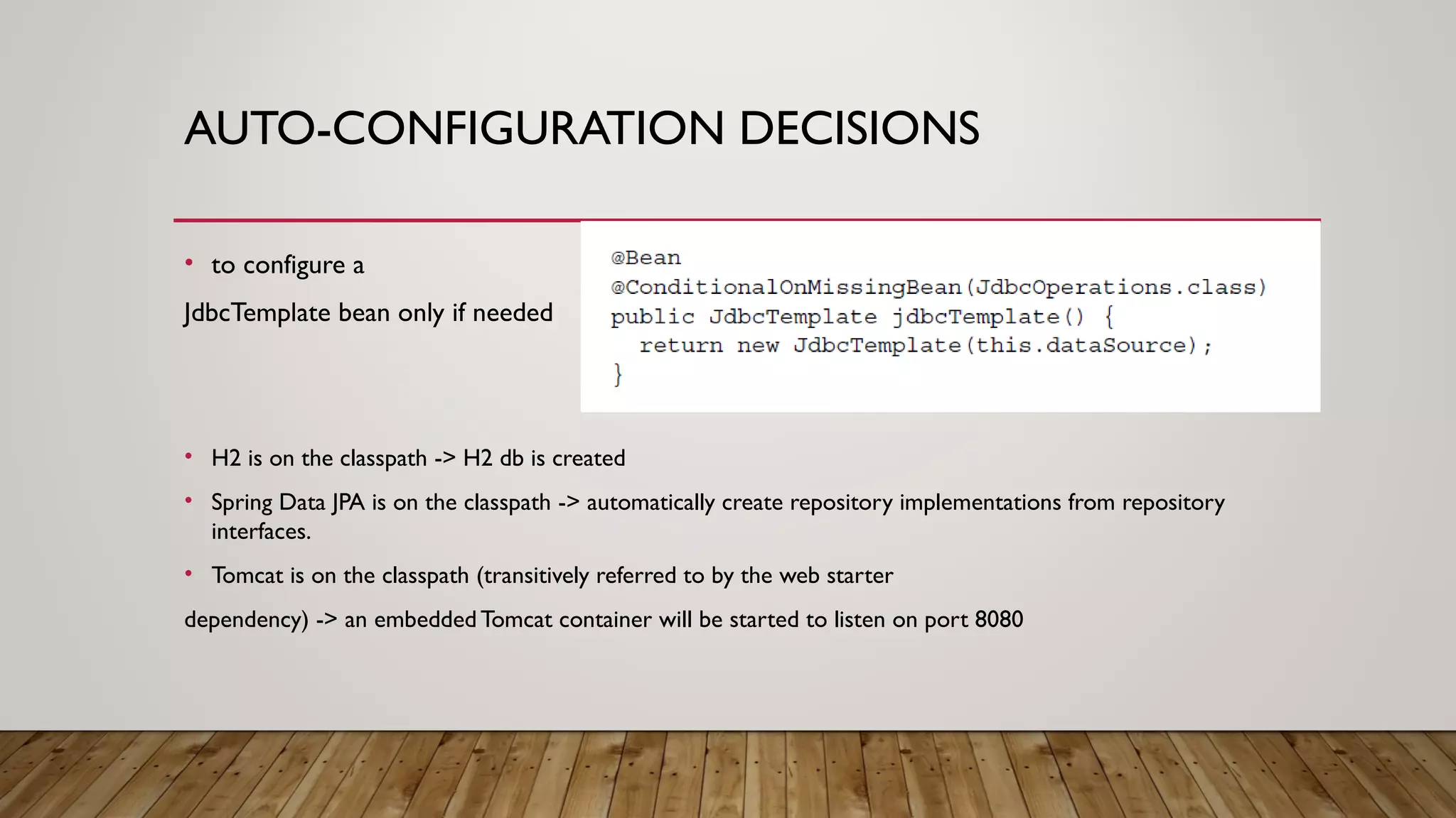 AUTO-CONFIGURATION DECISIONS
• to configure a
JdbcTemplate bean only if needed
• H2 is on the classpath -> H2 db is created
• Spring Data JPA is on the classpath -> automatically create repository implementations from repository
interfaces.
• Tomcat is on the classpath (transitively referred to by the web starter
dependency) -> an embedded Tomcat container will be started to listen on port 8080
 