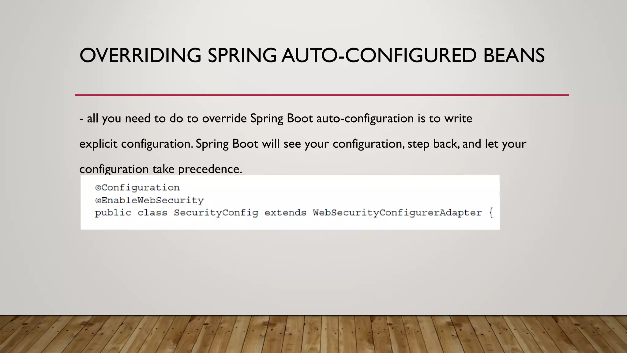 OVERRIDING SPRING AUTO-CONFIGURED BEANS
- all you need to do to override Spring Boot auto-configuration is to write
explicit configuration. Spring Boot will see your configuration, step back, and let your
configuration take precedence.
 