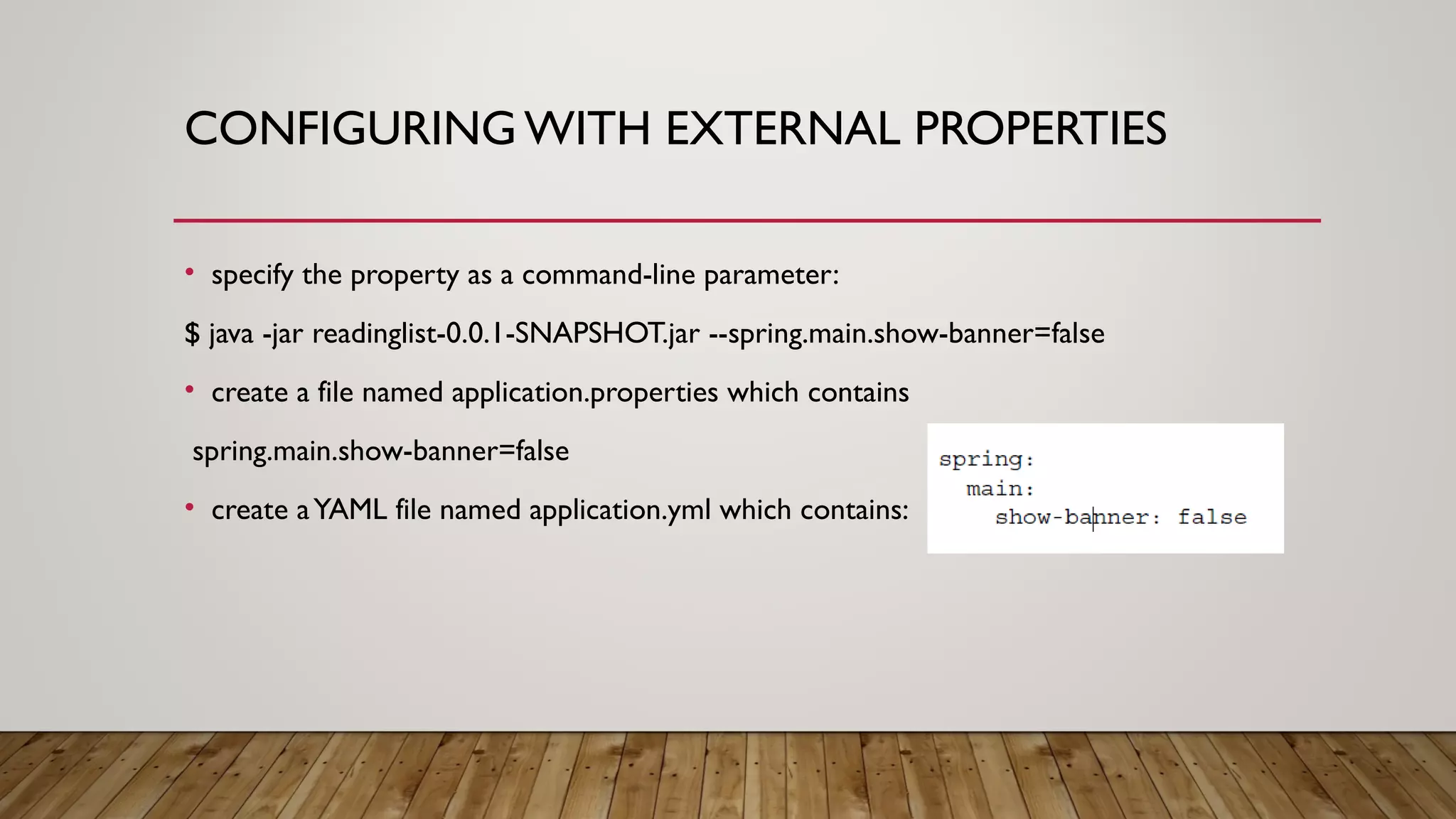 CONFIGURING WITH EXTERNAL PROPERTIES
• specify the property as a command-line parameter:
$ java -jar readinglist-0.0.1-SNAPSHOT.jar --spring.main.show-banner=false
• create a file named application.properties which contains
spring.main.show-banner=false
• create aYAML file named application.yml which contains:
 