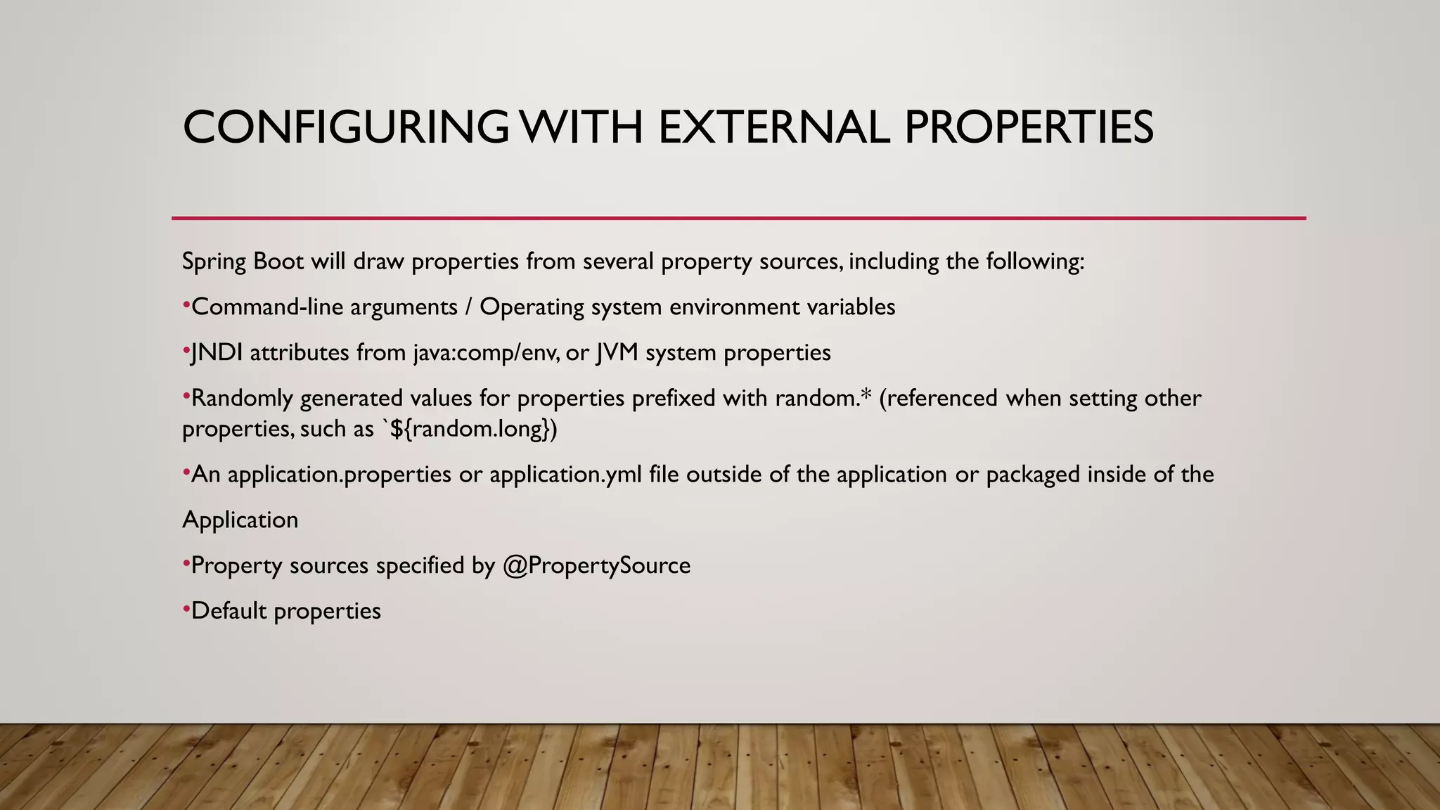 CONFIGURING WITH EXTERNAL PROPERTIES
Spring Boot will draw properties from several property sources, including the following:
•Command-line arguments / Operating system environment variables
•JNDI attributes from java:comp/env, or JVM system properties
•Randomly generated values for properties prefixed with random.* (referenced when setting other
properties, such as `${random.long})
•An application.properties or application.yml file outside of the application or packaged inside of the
Application
•Property sources specified by @PropertySource
•Default properties
 