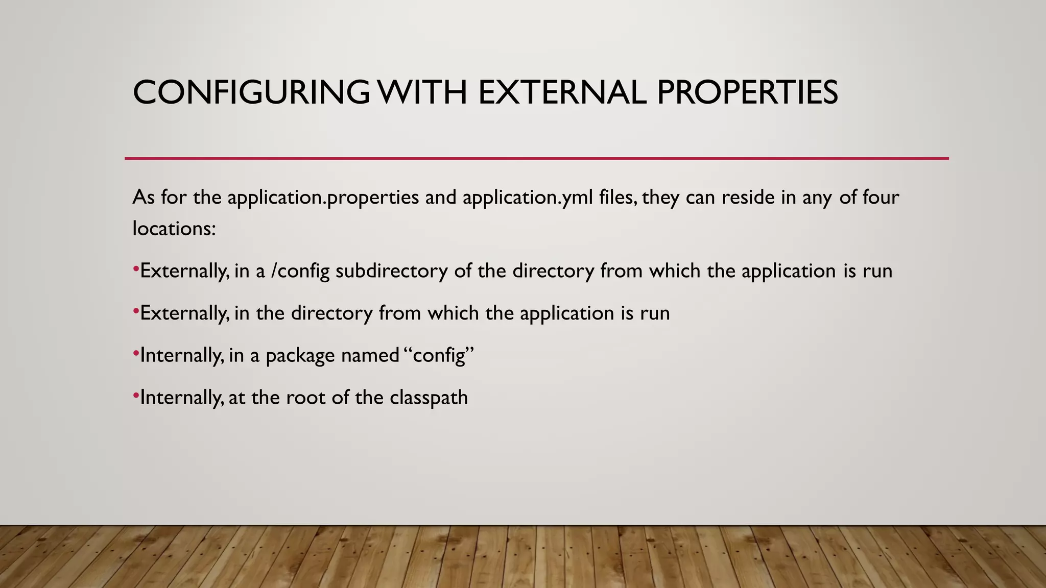 CONFIGURING WITH EXTERNAL PROPERTIES
As for the application.properties and application.yml files, they can reside in any of four
locations:
•Externally, in a /config subdirectory of the directory from which the application is run
•Externally, in the directory from which the application is run
•Internally, in a package named “config”
•Internally, at the root of the classpath
 