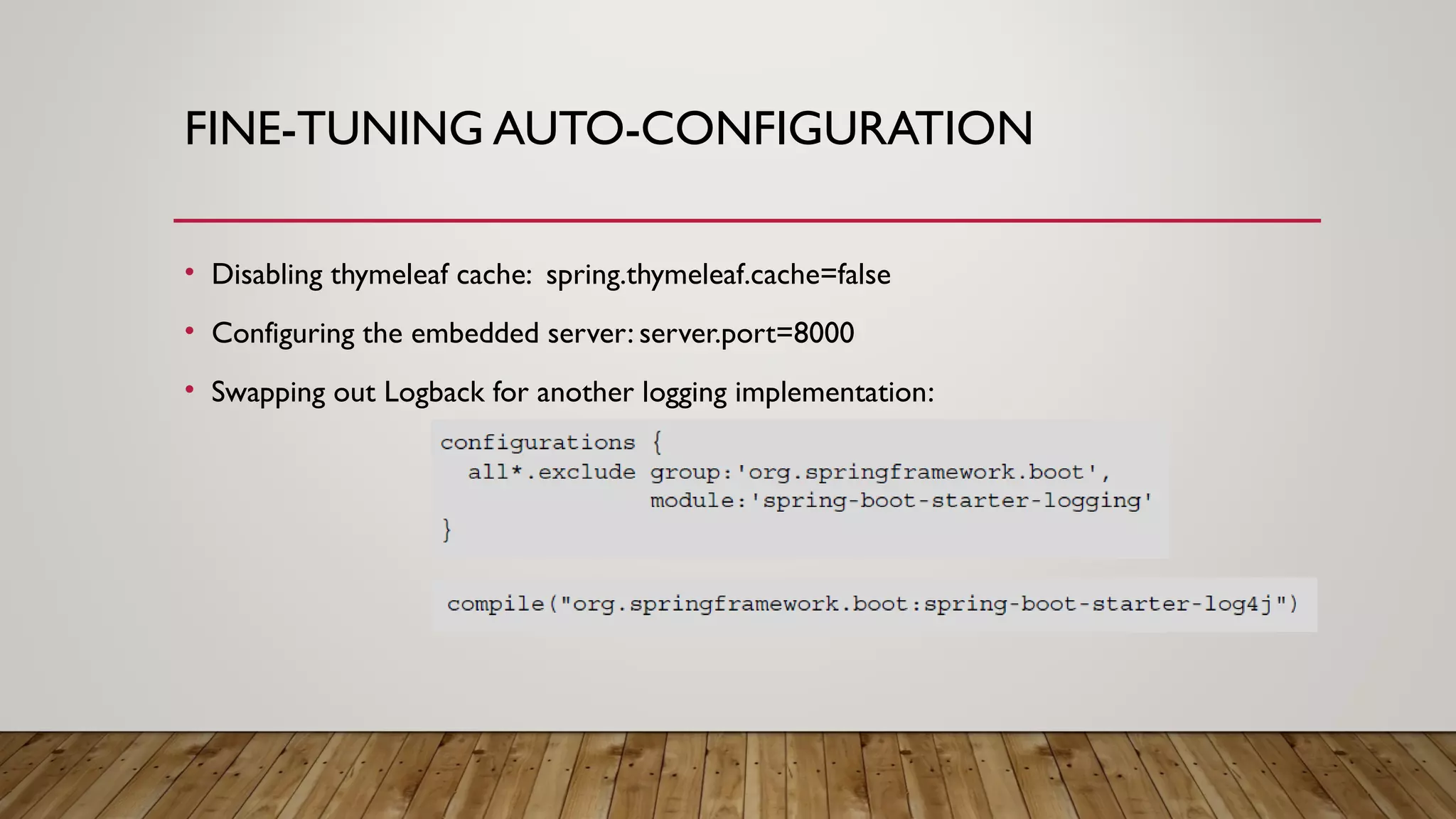 FINE-TUNING AUTO-CONFIGURATION
• Disabling thymeleaf cache: spring.thymeleaf.cache=false
• Configuring the embedded server: server.port=8000
• Swapping out Logback for another logging implementation:
 