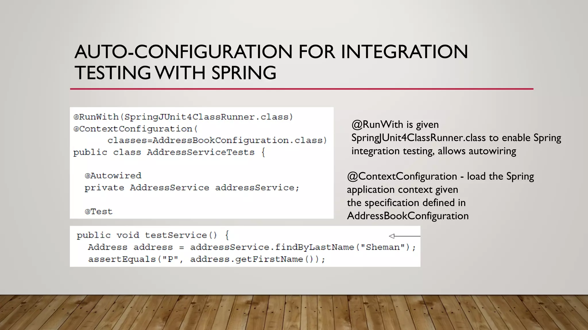 AUTO-CONFIGURATION FOR INTEGRATION
TESTING WITH SPRING
@RunWith is given
SpringJUnit4ClassRunner.class to enable Spring
integration testing, allows autowiring
@ContextConfiguration - load the Spring
application context given
the specification defined in
AddressBookConfiguration
 