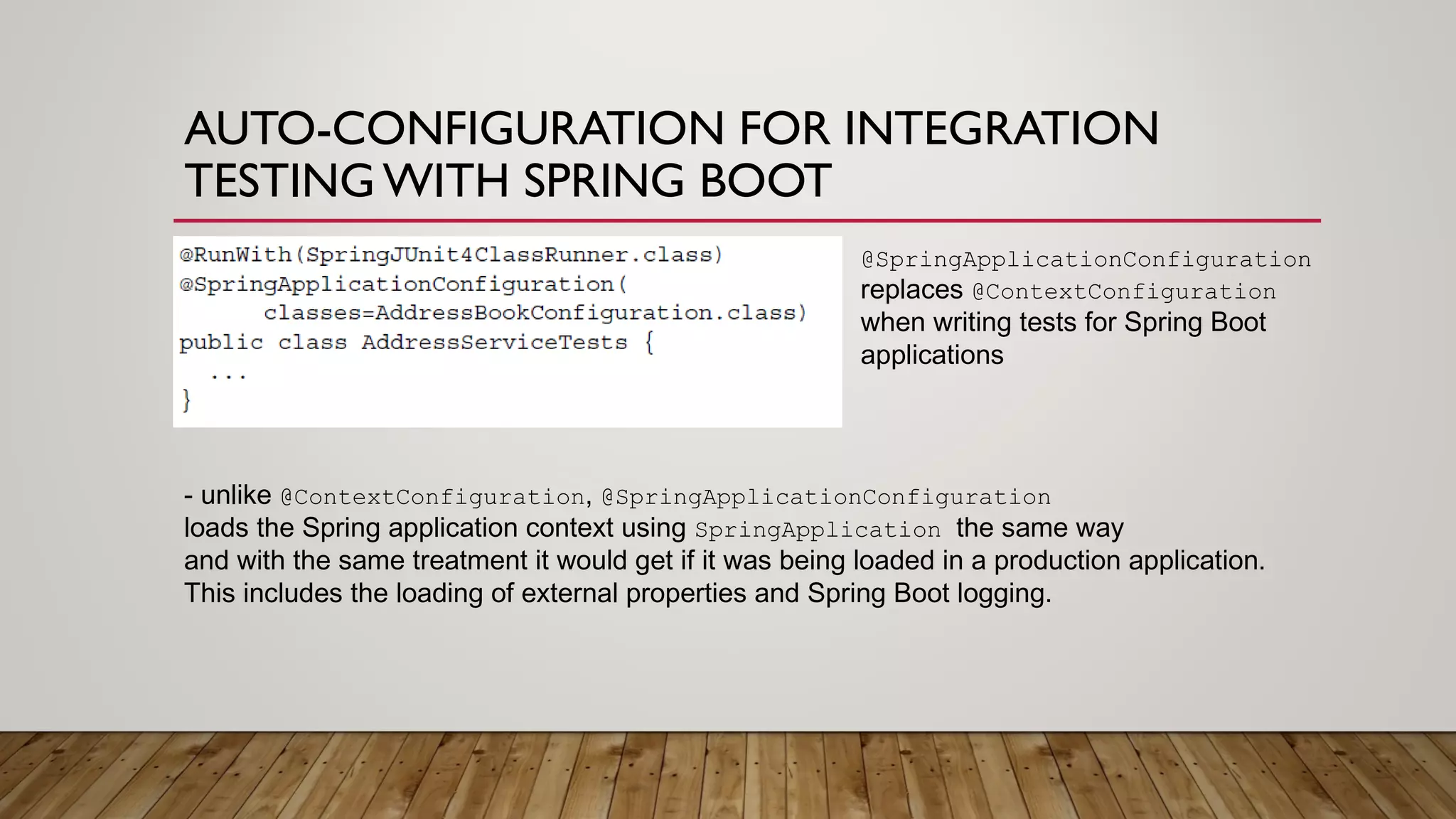 AUTO-CONFIGURATION FOR INTEGRATION
TESTING WITH SPRING BOOT
@SpringApplicationConfiguration
replaces @ContextConfiguration
when writing tests for Spring Boot
applications
- unlike @ContextConfiguration, @SpringApplicationConfiguration
loads the Spring application context using SpringApplication the same way
and with the same treatment it would get if it was being loaded in a production application.
This includes the loading of external properties and Spring Boot logging.
 