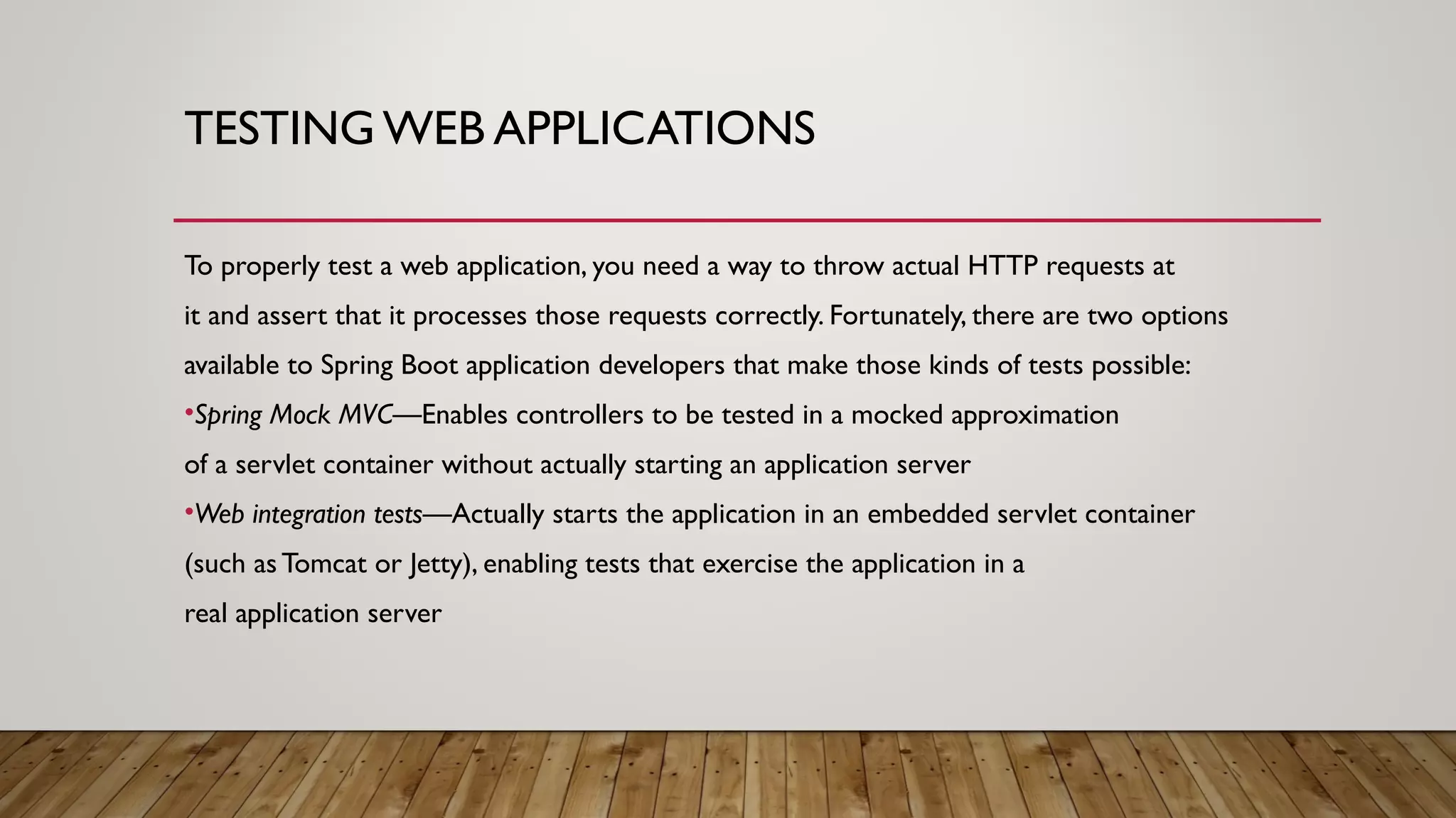 TESTING WEB APPLICATIONS
To properly test a web application, you need a way to throw actual HTTP requests at
it and assert that it processes those requests correctly. Fortunately, there are two options
available to Spring Boot application developers that make those kinds of tests possible:
•Spring Mock MVC—Enables controllers to be tested in a mocked approximation
of a servlet container without actually starting an application server
•Web integration tests—Actually starts the application in an embedded servlet container
(such as Tomcat or Jetty), enabling tests that exercise the application in a
real application server
 