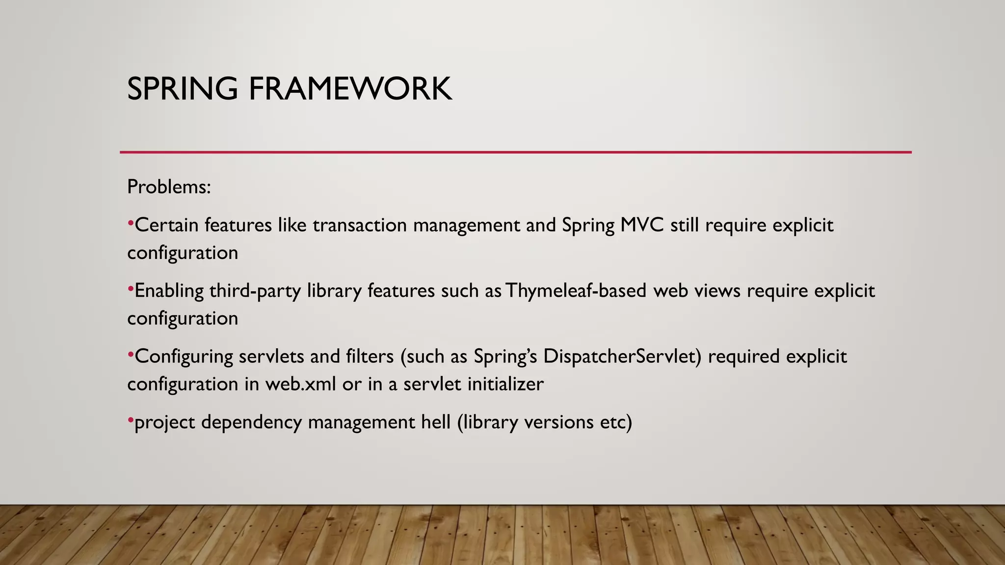 SPRING FRAMEWORK
Problems:
•Certain features like transaction management and Spring MVC still require explicit
configuration
•Enabling third-party library features such asThymeleaf-based web views require explicit
configuration
•Configuring servlets and filters (such as Spring’s DispatcherServlet) required explicit
configuration in web.xml or in a servlet initializer
•project dependency management hell (library versions etc)
 
