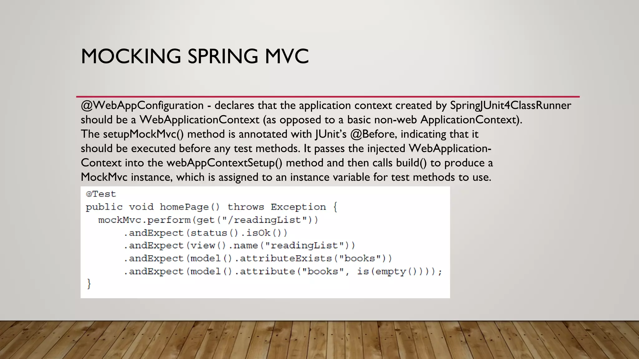 MOCKING SPRING MVC
@WebAppConfiguration - declares that the application context created by SpringJUnit4ClassRunner
should be a WebApplicationContext (as opposed to a basic non-web ApplicationContext).
The setupMockMvc() method is annotated with JUnit’s @Before, indicating that it
should be executed before any test methods. It passes the injected WebApplication-
Context into the webAppContextSetup() method and then calls build() to produce a
MockMvc instance, which is assigned to an instance variable for test methods to use.
 