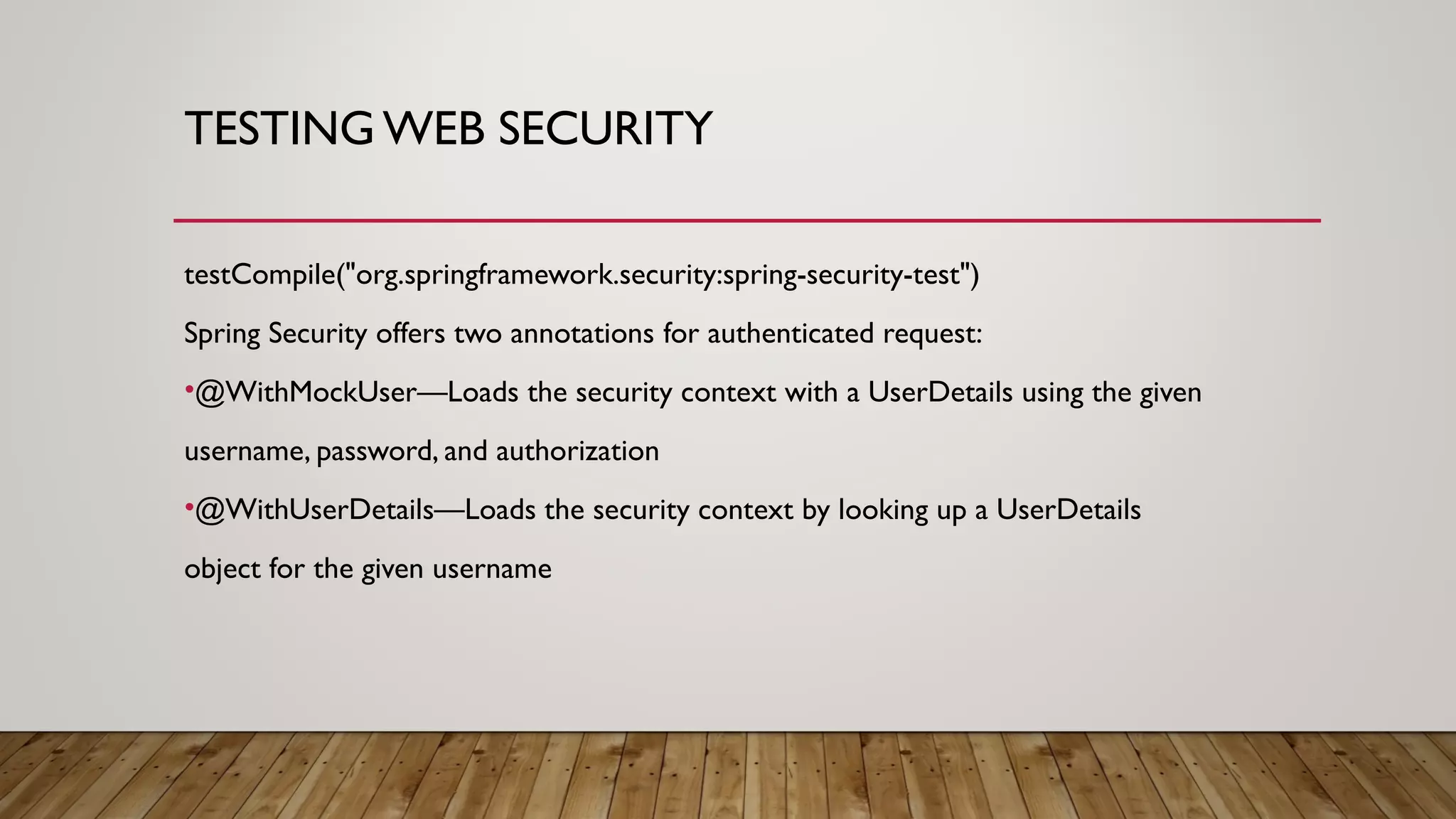 TESTING WEB SECURITY
testCompile("org.springframework.security:spring-security-test")
Spring Security offers two annotations for authenticated request:
•@WithMockUser—Loads the security context with a UserDetails using the given
username, password, and authorization
•@WithUserDetails—Loads the security context by looking up a UserDetails
object for the given username
 