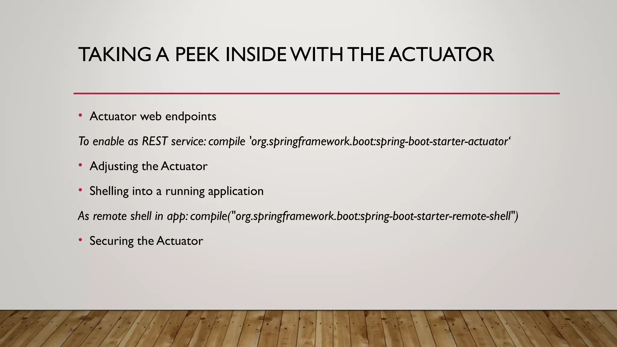 TAKING A PEEK INSIDE WITH THE ACTUATOR
• Actuator web endpoints
To enable as REST service: compile 'org.springframework.boot:spring-boot-starter-actuator‘
• Adjusting the Actuator
• Shelling into a running application
As remote shell in app: compile("org.springframework.boot:spring-boot-starter-remote-shell")
• Securing the Actuator
 
