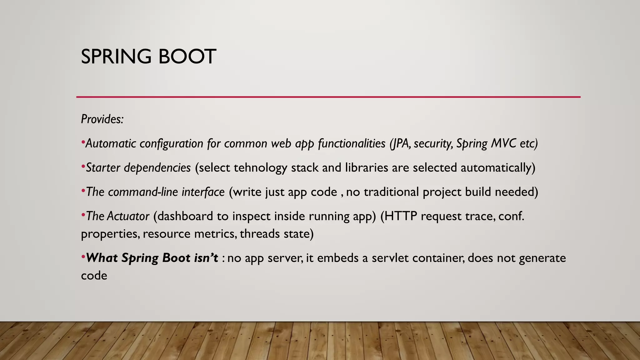 SPRING BOOT
Provides:
•Automatic configuration for common web app functionalities (JPA, security, Spring MVC etc)
•Starter dependencies (select tehnology stack and libraries are selected automatically)
•The command-line interface (write just app code , no traditional project build needed)
•The Actuator (dashboard to inspect inside running app) (HTTP request trace, conf.
properties, resource metrics, threads state)
•What Spring Boot isn’t : no app server, it embeds a servlet container, does not generate
code
 