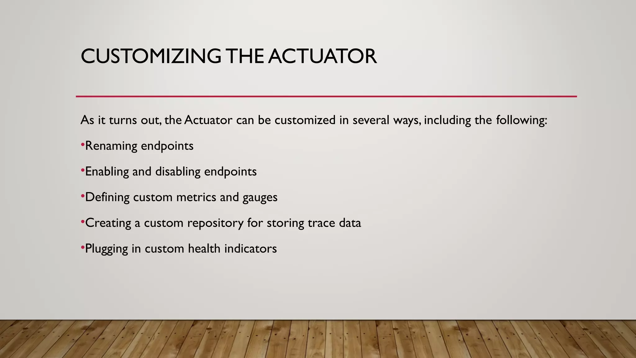 CUSTOMIZING THE ACTUATOR
As it turns out, the Actuator can be customized in several ways, including the following:
•Renaming endpoints
•Enabling and disabling endpoints
•Defining custom metrics and gauges
•Creating a custom repository for storing trace data
•Plugging in custom health indicators
 