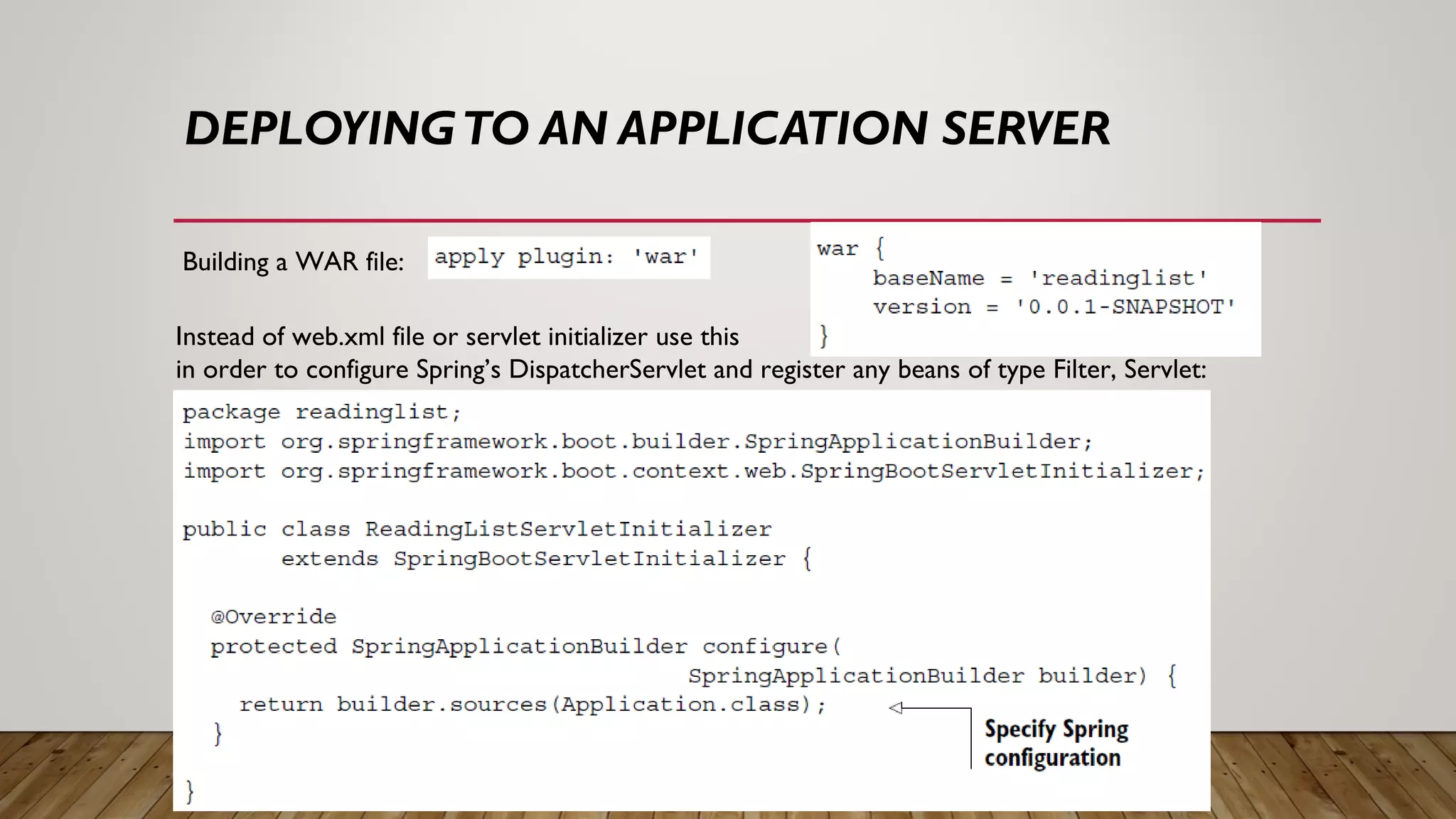 DEPLOYINGTO AN APPLICATION SERVER
Building a WAR file:
Instead of web.xml file or servlet initializer use this
in order to configure Spring’s DispatcherServlet and register any beans of type Filter, Servlet:
 