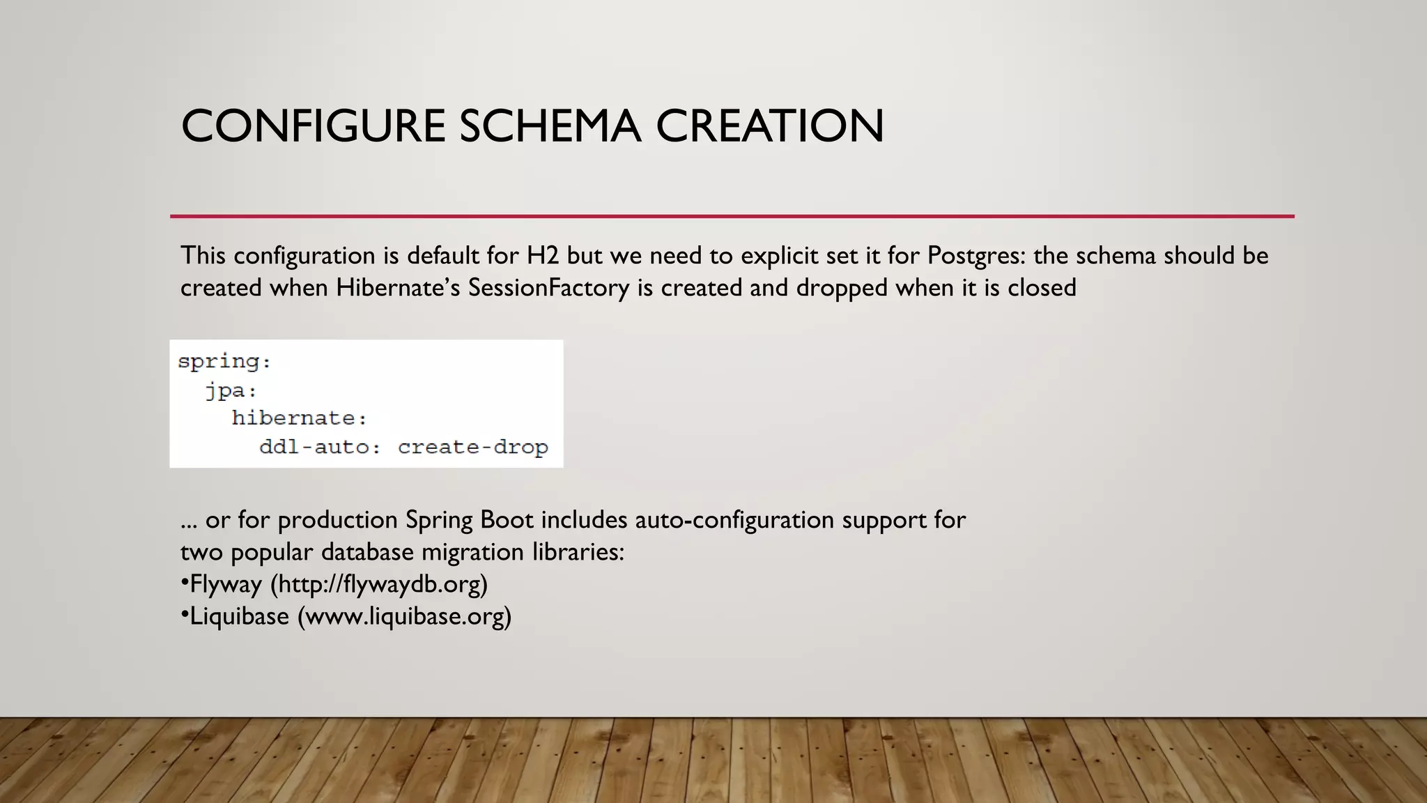 CONFIGURE SCHEMA CREATION
This configuration is default for H2 but we need to explicit set it for Postgres: the schema should be
created when Hibernate’s SessionFactory is created and dropped when it is closed
... or for production Spring Boot includes auto-configuration support for
two popular database migration libraries:
•Flyway (http://flywaydb.org)
•Liquibase (www.liquibase.org)
 