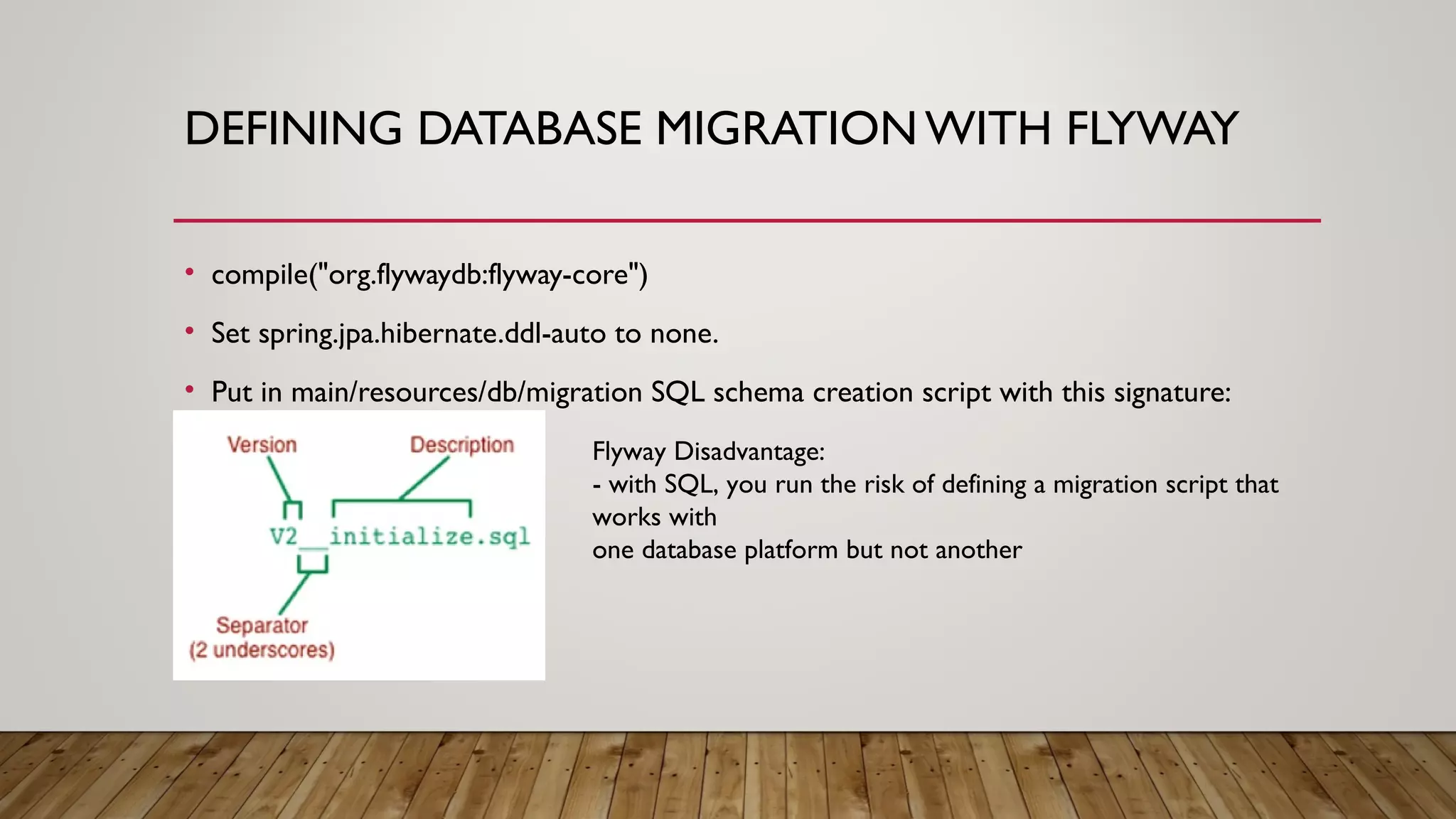DEFINING DATABASE MIGRATION WITH FLYWAY
• compile("org.flywaydb:flyway-core")
• Set spring.jpa.hibernate.ddl-auto to none.
• Put in main/resources/db/migration SQL schema creation script with this signature:
Flyway Disadvantage:
- with SQL, you run the risk of defining a migration script that
works with
one database platform but not another
 
