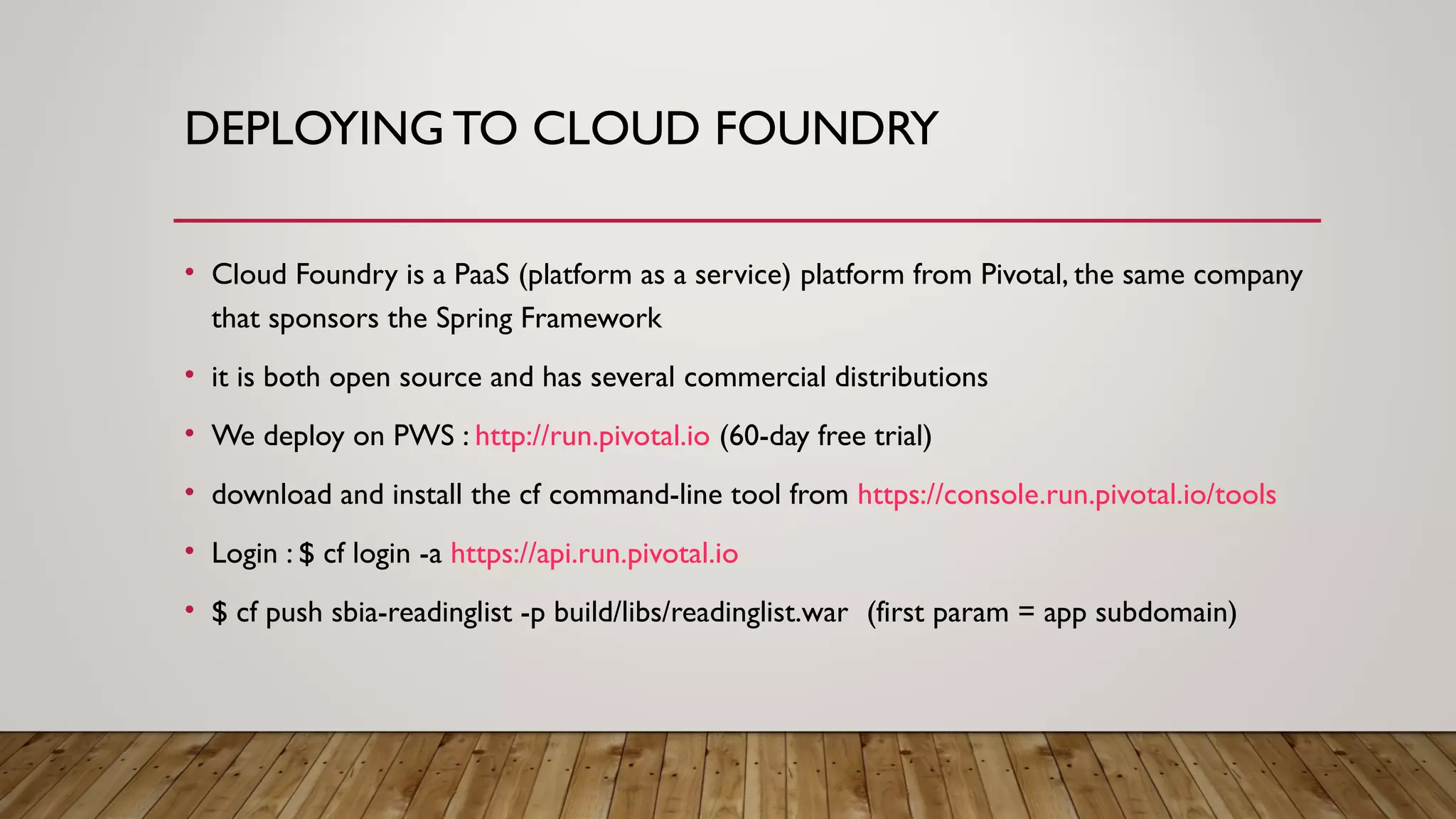 DEPLOYING TO CLOUD FOUNDRY
• Cloud Foundry is a PaaS (platform as a service) platform from Pivotal, the same company
that sponsors the Spring Framework
• it is both open source and has several commercial distributions
• We deploy on PWS : http://run.pivotal.io (60-day free trial)
• download and install the cf command-line tool from https://console.run.pivotal.io/tools
• Login : $ cf login -a https://api.run.pivotal.io
• $ cf push sbia-readinglist -p build/libs/readinglist.war (first param = app subdomain)
 