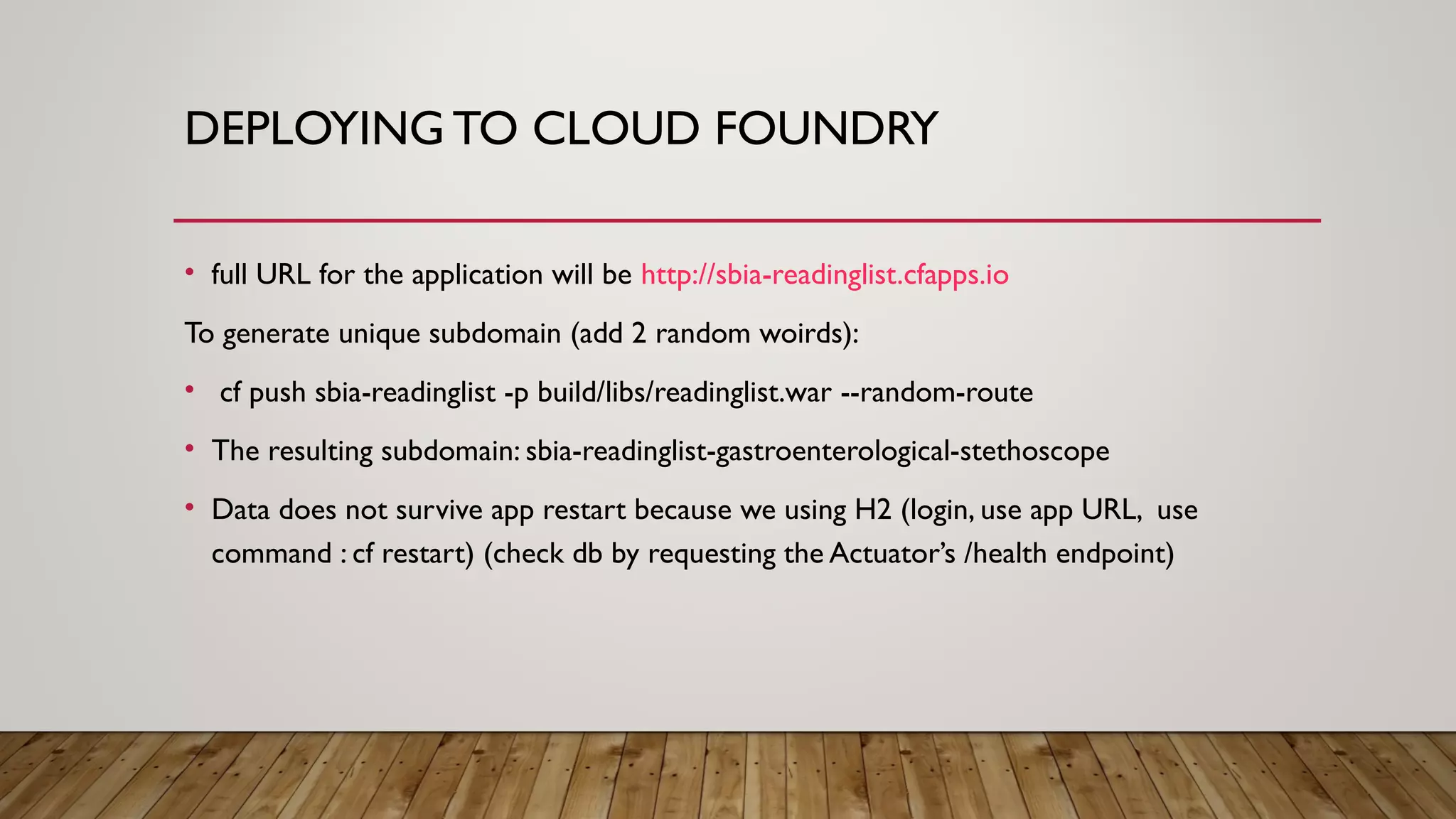 DEPLOYING TO CLOUD FOUNDRY
• full URL for the application will be http://sbia-readinglist.cfapps.io
To generate unique subdomain (add 2 random woirds):
• cf push sbia-readinglist -p build/libs/readinglist.war --random-route
• The resulting subdomain: sbia-readinglist-gastroenterological-stethoscope
• Data does not survive app restart because we using H2 (login, use app URL, use
command : cf restart) (check db by requesting the Actuator’s /health endpoint)
 