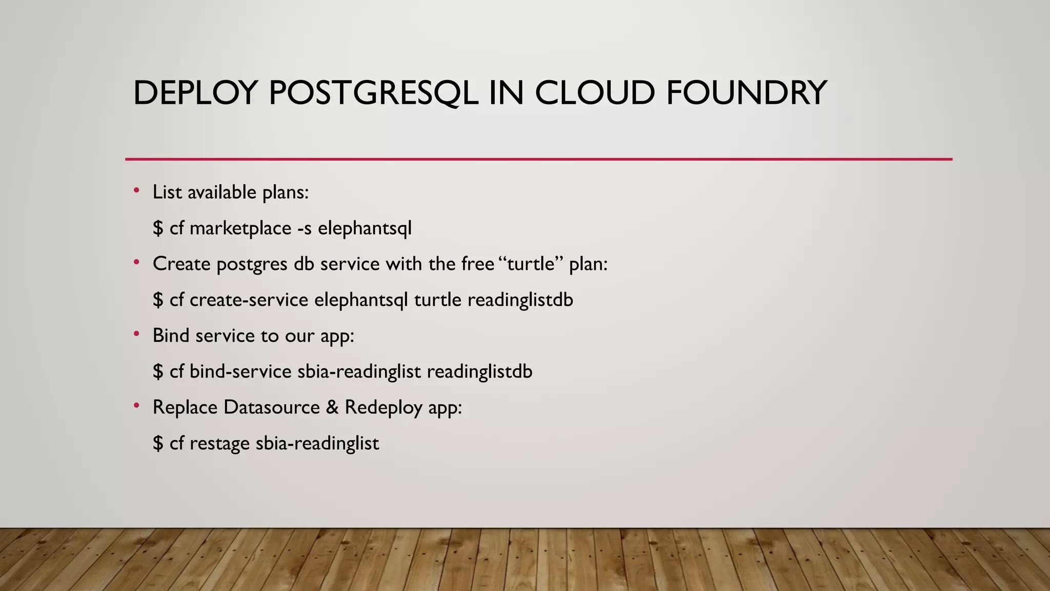 DEPLOY POSTGRESQL IN CLOUD FOUNDRY
• List available plans:
$ cf marketplace -s elephantsql
• Create postgres db service with the free “turtle” plan:
$ cf create-service elephantsql turtle readinglistdb
• Bind service to our app:
$ cf bind-service sbia-readinglist readinglistdb
• Replace Datasource & Redeploy app:
$ cf restage sbia-readinglist
 
