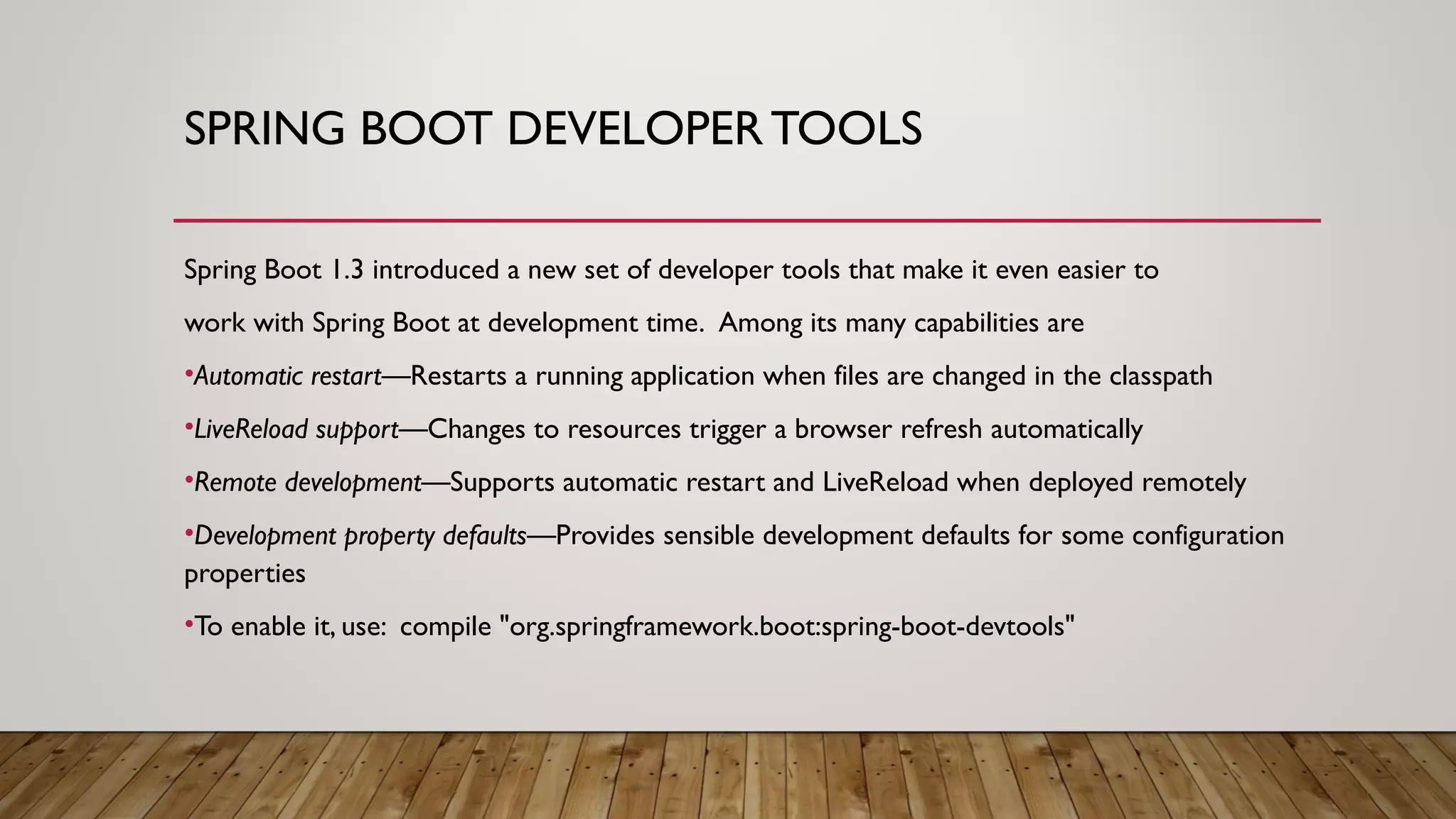 SPRING BOOT DEVELOPER TOOLS
Spring Boot 1.3 introduced a new set of developer tools that make it even easier to
work with Spring Boot at development time. Among its many capabilities are
•Automatic restart—Restarts a running application when files are changed in the classpath
•LiveReload support—Changes to resources trigger a browser refresh automatically
•Remote development—Supports automatic restart and LiveReload when deployed remotely
•Development property defaults—Provides sensible development defaults for some configuration
properties
•To enable it, use: compile "org.springframework.boot:spring-boot-devtools"
 