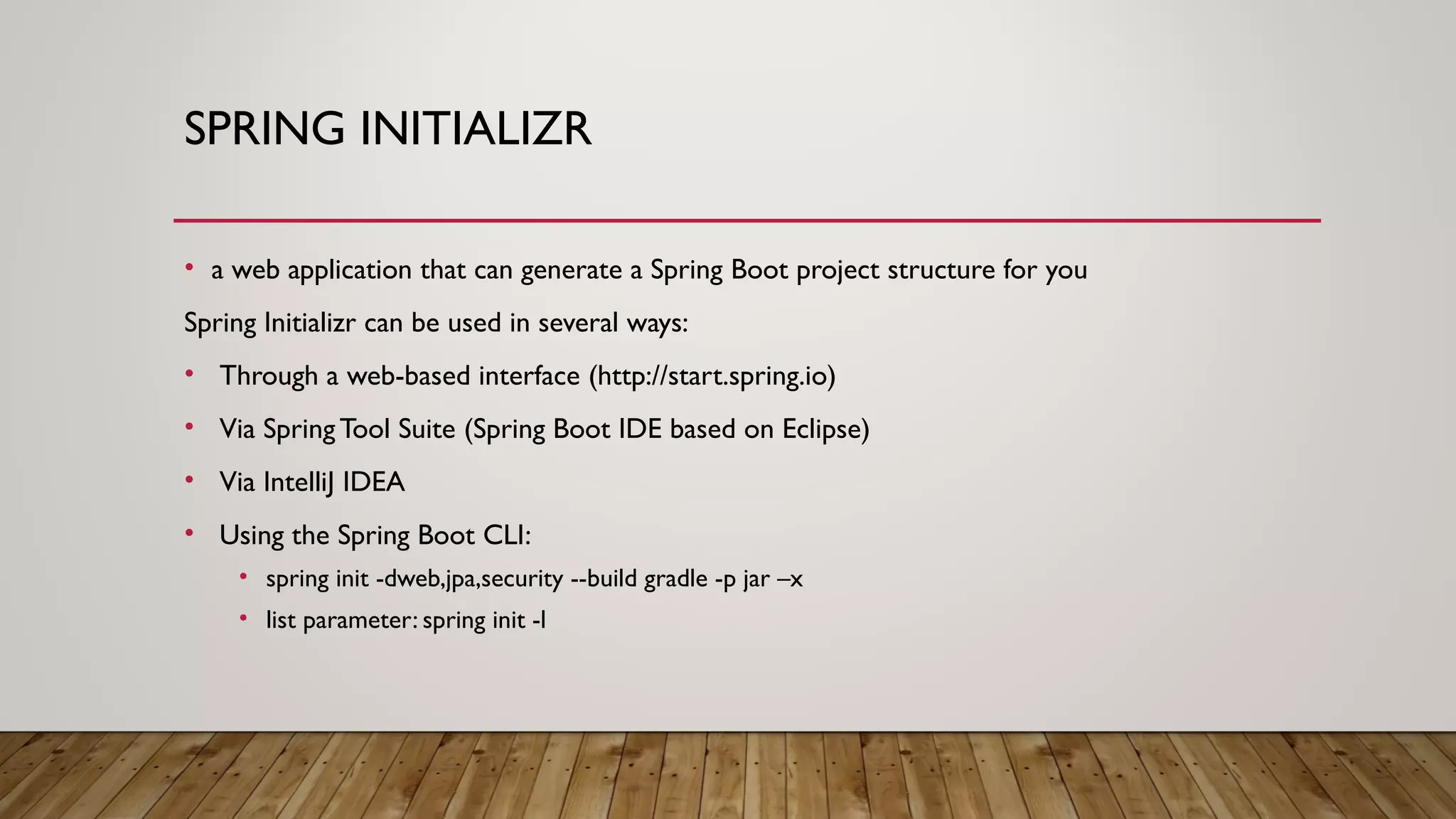 SPRING INITIALIZR
• a web application that can generate a Spring Boot project structure for you
Spring Initializr can be used in several ways:
• Through a web-based interface (http://start.spring.io)
• Via SpringTool Suite (Spring Boot IDE based on Eclipse)
• Via IntelliJ IDEA
• Using the Spring Boot CLI:
• spring init -dweb,jpa,security --build gradle -p jar –x
• list parameter: spring init -l
 
