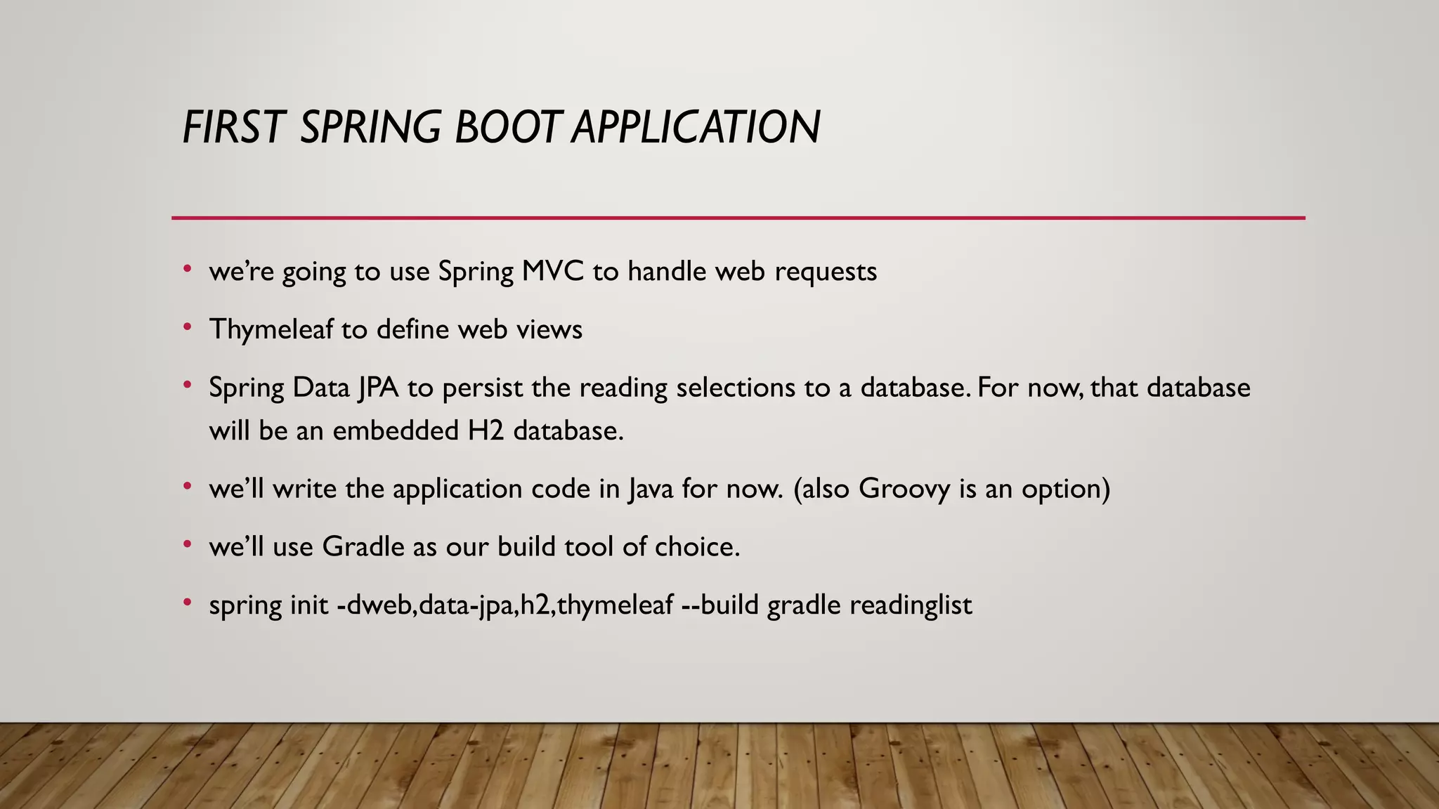 FIRST SPRING BOOT APPLICATION
• we’re going to use Spring MVC to handle web requests
• Thymeleaf to define web views
• Spring Data JPA to persist the reading selections to a database. For now, that database
will be an embedded H2 database.
• we’ll write the application code in Java for now. (also Groovy is an option)
• we’ll use Gradle as our build tool of choice.
• spring init -dweb,data-jpa,h2,thymeleaf --build gradle readinglist
 