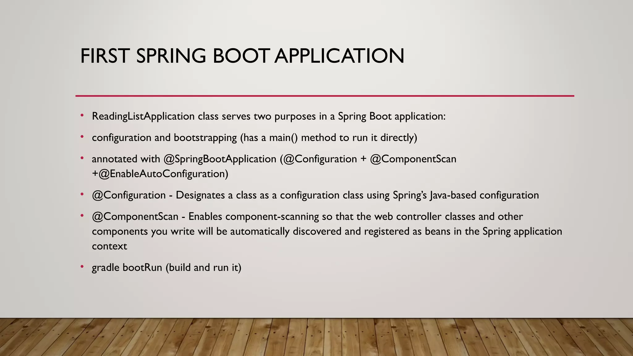 FIRST SPRING BOOT APPLICATION
• ReadingListApplication class serves two purposes in a Spring Boot application:
• configuration and bootstrapping (has a main() method to run it directly)
• annotated with @SpringBootApplication (@Configuration + @ComponentScan
+@EnableAutoConfiguration)
• @Configuration - Designates a class as a configuration class using Spring’s Java-based configuration
• @ComponentScan - Enables component-scanning so that the web controller classes and other
components you write will be automatically discovered and registered as beans in the Spring application
context
• gradle bootRun (build and run it)
 