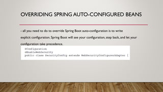 OVERRIDING SPRING AUTO-CONFIGURED BEANS
- all you need to do to override Spring Boot auto-configuration is to write
explicit configuration. Spring Boot will see your configuration, step back, and let your
configuration take precedence.
 