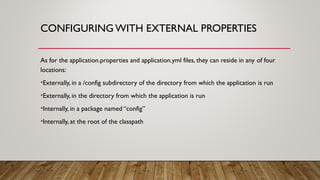 CONFIGURING WITH EXTERNAL PROPERTIES
As for the application.properties and application.yml files, they can reside in any of four
locations:
•Externally, in a /config subdirectory of the directory from which the application is run
•Externally, in the directory from which the application is run
•Internally, in a package named “config”
•Internally, at the root of the classpath
 