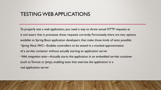 TESTING WEB APPLICATIONS
To properly test a web application, you need a way to throw actual HTTP requests at
it and assert that it processes those requests correctly. Fortunately, there are two options
available to Spring Boot application developers that make those kinds of tests possible:
•Spring Mock MVC—Enables controllers to be tested in a mocked approximation
of a servlet container without actually starting an application server
•Web integration tests—Actually starts the application in an embedded servlet container
(such as Tomcat or Jetty), enabling tests that exercise the application in a
real application server
 