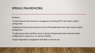 SPRING FRAMEWORK
Problems:
•Certain features like transaction management and Spring MVC still require explicit
configuration
•Enabling third-party library features such asThymeleaf-based web views require explicit
configuration
•Configuring servlets and filters (such as Spring’s DispatcherServlet) required explicit
configuration in web.xml or in a servlet initializer
•project dependency management hell (library versions etc)
 