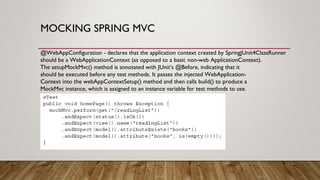 MOCKING SPRING MVC
@WebAppConfiguration - declares that the application context created by SpringJUnit4ClassRunner
should be a WebApplicationContext (as opposed to a basic non-web ApplicationContext).
The setupMockMvc() method is annotated with JUnit’s @Before, indicating that it
should be executed before any test methods. It passes the injected WebApplication-
Context into the webAppContextSetup() method and then calls build() to produce a
MockMvc instance, which is assigned to an instance variable for test methods to use.
 