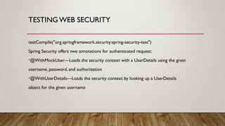 TESTING WEB SECURITY
testCompile("org.springframework.security:spring-security-test")
Spring Security offers two annotations for authenticated request:
•@WithMockUser—Loads the security context with a UserDetails using the given
username, password, and authorization
•@WithUserDetails—Loads the security context by looking up a UserDetails
object for the given username
 