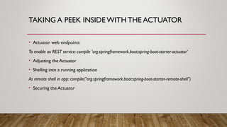 TAKING A PEEK INSIDE WITH THE ACTUATOR
• Actuator web endpoints
To enable as REST service: compile 'org.springframework.boot:spring-boot-starter-actuator‘
• Adjusting the Actuator
• Shelling into a running application
As remote shell in app: compile("org.springframework.boot:spring-boot-starter-remote-shell")
• Securing the Actuator
 